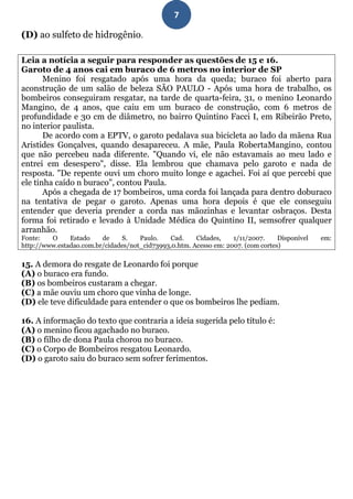 7

(D) ao sulfeto de hidrogênio.

Leia a notícia a seguir para responder as questões de 15 e 16.
Garoto de 4 anos cai em buraco de 6 metros no interior de SP
       Menino foi resgatado após uma hora da queda; buraco foi aberto para
aconstrução de um salão de beleza SÃO PAULO - Após uma hora de trabalho, os
bombeiros conseguiram resgatar, na tarde de quarta-feira, 31, o menino Leonardo
Mangino, de 4 anos, que caiu em um buraco de construção, com 6 metros de
profundidade e 30 cm de diâmetro, no bairro Quintino Facci I, em Ribeirão Preto,
no interior paulista.
       De acordo com a EPTV, o garoto pedalava sua bicicleta ao lado da mãena Rua
Aristides Gonçalves, quando desapareceu. A mãe, Paula RobertaMangino, contou
que não percebeu nada diferente. "Quando vi, ele não estavamais ao meu lado e
entrei em desespero", disse. Ela lembrou que chamava pelo garoto e nada de
resposta. "De repente ouvi um choro muito longe e agachei. Foi aí que percebi que
ele tinha caído n buraco", contou Paula.
       Após a chegada de 17 bombeiros, uma corda foi lançada para dentro doburaco
na tentativa de pegar o garoto. Apenas uma hora depois é que ele conseguiu
entender que deveria prender a corda nas mãozinhas e levantar osbraços. Desta
forma foi retirado e levado à Unidade Médica do Quintino II, semsofrer qualquer
arranhão.
Fonte:   O     Estado    de    S.    Paulo.   Cad.     Cidades,    1/11/2007.     Disponível   em:
http://www.estadao.com.br/cidades/not_cid73993,0.htm. Acesso em: 2007. (com cortes)

15. A demora do resgate de Leonardo foi porque
(A) o buraco era fundo.
(B) os bombeiros custaram a chegar.
(C) a mãe ouviu um choro que vinha de longe.
(D) ele teve dificuldade para entender o que os bombeiros lhe pediam.

16. A informação do texto que contraria a ideia sugerida pelo título é:
(A) o menino ficou agachado no buraco.
(B) o filho de dona Paula chorou no buraco.
(C) o Corpo de Bombeiros resgatou Leonardo.
(D) o garoto saiu do buraco sem sofrer ferimentos.
 