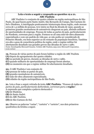 9



              Leia o texto a seguir e responda as questões 19 a 21.
                                    ABC Paulista
      ABC Paulista é o conjunto de quatro cidades na região metropolitana de São
Paulo, do qual fazem parte Santo André, São Bernardo do Campo, São Caetano do
Sul e Diadema. A interligação praticamente ininterrupta dessa região, onde moram
cerca de 1,5 milhão de pessoas, teve início no final da década de 1950, quando as
primeiras grandes montadoras de automóveis chegaram ao país, abrindo milhares
de oportunidades de emprego. Pessoas de todas as partes do país, particularmente
do Nordeste, correram para a região. Formou-se ali uma mão-de-obra altamente
especializada e com um padrão de vida que, se não podia ser considerado de
Primeiro Mundo, era bem superior ao do restante da população brasileira. Também
era alto o grau de consciência política da região, onde o regime militar foi
abertamente desafiado nas grandes greves das décadas de 1970 e 1980.
Fonte: Enciclopédia Microsoft Encarta. Verbete ABC Paulista.1993-2001 Microsoft Corporation.
(com cortes)

19. Pessoas de várias partes do país foram habitar a região do ABC Paulista
(A) depois do agrupamento das quatro cidades.
(B) no período de greves, durante as décadas de 1970 e 1980.
(C) quando milhares de oportunidades de emprego foram abertas.
(D) no momento em que o regime militar foi abertamente desafiado.

20. O ABC Paulista é um conjunto de
(A) pessoas de todas as partes do país.
(B) grandes montadoras de automóveis.
(C) mão-de-obra altamente especializada.
(D) cidades da região metropolitana de São Paulo.

21. Leia a frase a seguir retirada do texto ABC Paulista. “Pessoas de todas as
partes do país, particularmente doNordeste, correram para a região”.
A expressão que completa a palavra destacada é
(A) de Diadema.
(B) de Santo André.
(C) do ABC Paulista.
(D) de São Caetano do Sul.

22. Observe as palavras “cartas”, “carteira” e “carteiro”, nos dois primeiros
quadrinhos da tirinha a seguir.
 