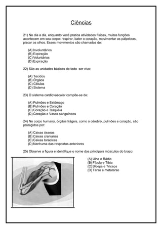 Ciências
21) No dia a dia, enquanto você pratica atividades físicas, muitas funções
acontecem em seu corpo: respirar, bater o coração, movimentar as pálpebras,
piscar os olhos. Esses movimentos são chamados de:
(A) Involuntários
(B) Expiração
(C) Voluntários
(D) Expiração
22) São as unidades básicas de todo ser vivo:
(A) Tecidos
(B) Órgãos
(C) Células
(D) Sistema
23) O sistema cardiovascular compõe-se de:
(A) Pulmões e Estômago
(B) Pulmões e Coração
(C) Coração e Traquéia
(D) Coração e Vasos sanguíneos
24) No corpo humano, órgãos frágeis, como o cérebro, pulmões e coração, são
protegidos por:
(A) Caixas ósseas
(B) Caixas cranianas
(C) Caixas torácicas
(D) Nenhuma das respostas anteriores
25) Observe a figura e identifique o nome dos principais músculos do braço:
(A) Ulna e Rádio
(B) Fíbula e Tíbia
(C) Bíceps e Tríceps
(D) Tarso e metatarso
 