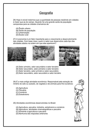 Geografia
26) Hoje é visível notarmos que a quantidade de pessoas residindo em cidades
é maior que as do campo. Quando há uma grande saída da população
camponesa para as cidades chamamos de:
(A) Êxodo urbano
(B) Saída da população
(C) Urbanização
(D) Êxodo rural
27) A economia é um fator importante para o crescimento e desenvolvimento
das cidades. Com base nisso, qual é o setor que desenvolve cada tipo das
atividades abaixo na ordem em que elas aparecem?
(A) Setor primário, setor secundário e setor terciário
(B) Setor secundário, setor primário e setor terciário
(C) Setor terciário, setor primário e setor secundário
(D) Setor secundário, setor secundário e setor terciário
28) É a mais antiga atividade econômica. Responsável pela extração de
minério do solo ou subsolo, de vegetais e de animais para fins lucrativos:
(A) Agricultura
(B) Pecuária
(C) Comércio
(D) Extrativismo
29) Atividades econômicas desenvolvidas no Brasil:
(A) Agricultura, pecuária, indústria, extrativismo e comércio
(B) Agricultura, atividades cinematográficas e pecuária
(C) Somente a agricultura e pecuária
(D) Nenhuma das respostas anteriores
 