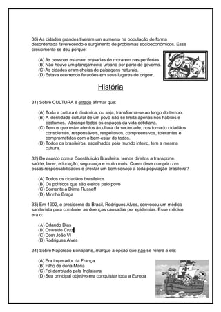 30) As cidades grandes tiveram um aumento na população de forma
desordenada favorecendo o surgimento de problemas socioeconômicos. Esse
crescimento se deu porque:
(A) As pessoas estavam enjoadas de morarem nas periferias.
(B) Não houve um planejamento urbano por parte do governo.
(C) As cidades eram cheias de paisagens naturais.
(D) Estava ocorrendo furacões em seus lugares de origem.
História
31) Sobre CULTURA é errado afirmar que:
(A) Toda a cultura é dinâmica, ou seja, transforma-se ao longo do tempo.
(B) A identidade cultural de um povo não se limita apenas nos hábitos e
costumes. Abrange todos os espaços da vida cotidiana.
(C) Temos que estar atentos à cultura da sociedade, nos tornado cidadãos
conscientes, responsáveis, respeitosos, compreensivos, tolerantes e
comprometidos com o bem-estar de todos.
(D) Todos os brasileiros, espalhados pelo mundo inteiro, tem a mesma
cultura.
32) De acordo com a Constituição Brasileira, temos direitos a transporte,
saúde, lazer, educação, segurança e muito mais. Quem deve cumprir com
essas responsabilidades e prestar um bom serviço a toda população brasileira?
(A) Todos os cidadãos brasileiros
(B) Os políticos que são eleitos pelo povo
(C) Somente a Dilma Russeff
(D) Mirinho Braga
33) Em 1902, o presidente do Brasil, Rodrigues Alves, convocou um médico
sanitarista para combater as doenças causadas por epidemias. Esse médico
era o:
(A) Orlando Dias
(B) Oswaldo Cruz
(C) Dom João VI
(D) Rodrigues Alves
34) Sobre Napoleão Bonaparte, marque a opção que não se refere a ele:
(A) Era imperador da França
(B) Filho de dona Maria
(C) Foi derrotado pela Inglaterra
(D) Seu principal objetivo era conquistar toda a Europa
 
