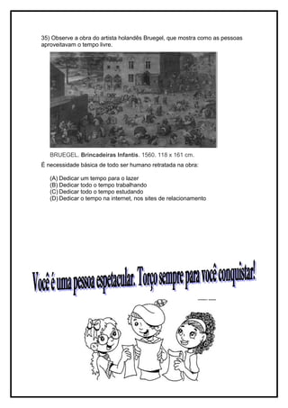 35) Observe a obra do artista holandês Bruegel, que mostra como as pessoas
aproveitavam o tempo livre.
BRUEGEL. Brincadeiras Infantis. 1560. 118 x 161 cm.
É necessidade básica de todo ser humano retratada na obra:
(A) Dedicar um tempo para o lazer
(B) Dedicar todo o tempo trabalhando
(C) Dedicar todo o tempo estudando
(D) Dedicar o tempo na internet, nos sites de relacionamento
 