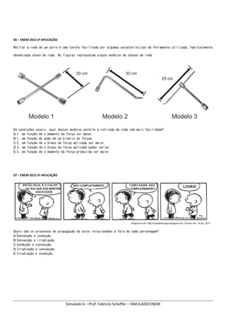 Simulado 6 – Prof. Fabricio Scheffer – SIMULADO ENEM 
06 – ENEM 2013 2ª APLICAÇÃO    
Retirar a roda de um carro é uma tarefa facilitada por algumas características da ferramenta utilizada, habitualmente
denominada chave de roda. As figuras representam alguns modelos de chaves de roda:
 
Em condições usuais, qual desses modelos permite a retirada da roda com mais facilidade?
A 1, em função de o momento da força ser menor.
B 1, em função da ação de um binário de forças.
C 2, em função de o braço da força aplicada ser maior.
D 3, em função de o braço da força aplicada poder variar.
E 3, em função de o momento da força produzida ser maior.
07 – ENEM 2013 2ª APLICAÇÃO    
Quais são os processos de propagação de calor relacionados à fala de cada personagem?
A Convecção e condução.
B Convecção e irradiação.
C Condução e convecção.
D Irradiação e convecção.
E Irradiação e condução.
 