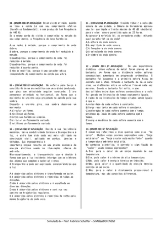 Simulado 6 – Prof. Fabricio Scheffer – SIMULADO ENEM 
08 – (ENEM 2013 2ª APLICAÇÃO    Em um violão afinado, quando
se toca a corda Lá com seu comprimento efetivo
(harmônico fundamental), o som produzido tem frequência
de 440 Hz.
Se a mesma corda do violão é comprimida na metade do
seu comprimento, a frequência do novo harmônico
A se reduz à metade, porque o comprimento de onda
dobrou.
B dobra, porque o comprimento de onda foi reduzido à
metade.
C quadruplica, porque o comprimento de onda foi
reduzido à metade.
D quadruplica, porque o comprimento de onda foi
reduzido à quarta parte.
E não se modifica, porque é uma característica
independente do comprimento da corda que vibra.
09 – (ENEM 2013 2ª APLICAÇÃO    Um enfeite para berço é
constituído de um aro metálico com um ursinho pendurado,
que gira com velocidade angular constante. O aro
permanece orientado na horizontal, de forma que o
movimento do ursinho seja projetado na parede pela sua
sombra.
Enquanto o ursinho gira, sua sombra descreve um
movimento
A circular uniforme.
B retilíneo uniforme.
C retilíneo harmônico simples.
D circular uniformemente variado.
E retilíneo uniformemente variado.
10 – (ENEM 2013 2ª APLICAÇÃO    Devido à sua resistência
mecânica, baixa condutividade térmica e transparência à
luz, o vidro tem sido cada vez mais utilizado na
construção civil, aplicado em portas, janelas e
telhados. Sua transparência é
importante porque resulta em uma grande economia da
energia elétrica usada na iluminação interna do
ambiente.
Microscopicamente, a transparência ocorre devido à
forma com que a luz incidente interage com os elétrons
dos átomos que compõem o material vítreo.
A transparência pode ser explicada, considerando-se que
a luz
A é absorvida pelos elétrons e transformada em calor.
B é absorvida pelos elétrons e reemitida em todas as
direções.
C não é absorvida pelos elétrons e é espalhada em
diversas direções.
D não é absorvida pelos elétrons e continua seu
caminho em trajetórias regulares.
E é absorvida pelos elétrons e reemitida de volta pela
mesma trajetória de onde veio.
11 – (ENEM 2013 2ª APLICAÇÃO    Visando reduzir a poluição
sonora de uma cidade, a Câmara de Vereadores aprovou
uma lei que impõe o limite máximo de 40 dB (decibéis)
para o nível sonoro permitido após as 22 horas.
Ao aprovar a referida lei, os vereadores estão limitando
qual característica da onda?
A A altura da onda sonora.
B A amplitude da onda sonora.
C A frequência da onda sonora.
D A velocidade da onda sonora.
E O timbre da onda sonora.
12  –  (ENEM  2013  2ª  APLICAÇÃO        Em uma experiência
didática, cinco esferas de metal foram presas em um
barbante, de forma que a distância entre esferas
consecutivas aumentava em progressão aritmética. O
barbante foi suspenso e a primeira esfera ficou em
contato com o chão. Olhando o barbante de baixo para
cima, as distâncias entre as esferas ficavam cada vez
maiores. Quando o barbante foi solto, o som
das colisões entre duas esferas consecutivas e o solo
foi gerado em intervalos de tempo exatamente iguais.
A razão de os intervalos de tempo citados serem iguais
é que a
A velocidade de cada esfera é constante.
B força resultante em cada esfera é constante.
C aceleração de cada esfera aumenta com o tempo.
D tensão aplicada em cada esfera aumenta com o
tempo.
E energia mecânica de cada esfera aumenta com o
tempo.
13– (ENEM 2013 2ª APLICAÇÃO    
É comum nos referirmos a dias quentes como dias “de
calor”. Muitas vezes ouvimos expressões como “hoje
está calor” ou “hoje o calor está muito forte” quando
a temperatura ambiente está alta.
No contexto científico, é correto o significado de
“calor” usado nessas expressões?
A Sim, pois o calor de um corpo depende de sua
temperatura.
B Sim, pois calor é sinônimo de alta temperatura.
C Não, pois calor é energia térmica em trânsito.
D Não, pois calor é a quantidade de energia térmica
contida em um corpo.
E Não, pois o calor é diretamente proporcional à
temperatura, mas são conceitos diferentes.
   
 