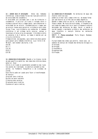 Simulado 6 – Prof. Fabricio Scheffer – SIMULADO ENEM 
14  –  (ENEM  2013  2ª  APLICAÇÃO        Antes das lombadas
eletrônicas, eram pintadas faixas nas ruas para controle
da velocidade dos automóveis.
A velocidade era estimada com o uso de binóculos e
cronômetros. O policial utilizava a relação entre a
distância percorrida e o tempo gasto, para determinar a
velocidade de um veículo. Cronometrava-se o tempo que
um veículo levava para percorrer a distância entre duas
faixas fixas, cuja distância era conhecida. A lombada
eletrônica é um sistema muito preciso, porque a
tecnologia elimina erros do operador. A distância entre
os sensores é de 2 metros, eo tempo é medido por um
circuito eletrônico.
O tempo mínimo, em segundos, que o motorista deve gastar
para passar pela lombada eletrônica, cujo limite é de
40 km/h, sem receber uma multa, é de
A 0,05.
B 11,1.
C 0,18.
D 22,2.
E 0,50.
15 – (ENEM 2013 2ª APLICAÇÃO    Quando a luz branca incide
em uma superfície metálica, são removidos elétrons desse
material. Esse
efeito é utilizado no acendimento automático das luzes
nos postes de iluminação, na abertura automática das
portas, no fotômetro fotográfico e em sistemas de
alarme.
Esse efeito pode ser usado para fazer a transformação
de energia
A nuclear para cinética.
B elétrica para radiante.
C térmica para química.
D radiante para cinética.
E potencial para cinética.
16– (ENEM 2013 2ª APLICAÇÃO    As moléculas de água são
dipolos elétricos que
podem se alinhar com o campo elétrico, da mesma forma
que uma bússola se alinha com um campo magnético.
Quando o campo elétrico oscila, as moléculas de água
fazem o mesmo. No forno de micro-ondas, a frequência de
oscilação do campo elétrico é igual à frequência natural
derotação das moléculas de água. Assim, a comida é
cozida quando o movimento giratório das moléculas de
água transfere a energia térmica às moléculas
circundantes.
HEWITT, P. Física conceitual. Porto Alegre: Bookman,
2002 (adaptado).
A propriedade das ondas que permite, nesse caso, um
aumento da energia de rotação das moléculas de água é a
A reflexão.
B refração.
C ressonância.
D superposição.
E difração. 
 