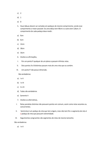 c) 2

        d) 1

        e) 0

        5. Duas tábuas devem ser cortadas em pedaços de mesmo comprimento, sendo esse
           comprimento o maior possível. Se uma tábua tem 90cm e a outra tem 126cm. O
           comprimento de cada pedaço deve medir:

        a) 9cm

        b) 6cm

        c) 12cm

        d) 18cm

        e) 16cm

        6. Analise as afirmações,

        I.      Por um ponto P qualquer de um plano α passam infinitas retas.

    II.         Dois pontos A e B distintos passam mais de uma reta que os contém.

   III.         Um ponto P não possui dimensão.

             São verdadeiras:

        a) I e II

        b) I e III

        c) II e III

        d) Todas são verdadeiras

        e) Somente II

        7. Analise as alternativas,

   I.          Retas paralelas distintas não possuem pontos em comum, assim como retas secantes ou
               concorrentes.

  II.          Semirreta é um pedaço da reta que tem origem, mais não tem fim e segmento de reta é
               o pedaço da reta que possuem extremidade.

 III.          Seguimentos congruentes são segmentos de retas de mesmo tamanho.

São verdadeiras:

        a) I e II
 