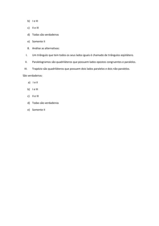 b) I e III

        c) II e III

        d) Todas são verdadeiras

        e) Somente II

        8. Análise as alternativas:

   I.       Um triângulo que tem todos os seus lados iguais é chamado de triângulos eqüilátero.

  II.       Paralelogramos são quadriláteros que possuem lados opostos congruentes e paralelos.

 III.       Trapézio são quadriláteros que possuem dois lados paralelos e dois não paralelos.

São verdadeiras:

        a) I e II

        b) I e III

        c) II e III

        d) Todas são verdadeiras

        e) Somente II
 