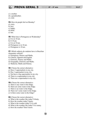 PROVA GERAL 3 EF – 6º ano 3117
c) a mother.
d) a grandmother.
e) a kid.
55- How do people feel on Monday?
a) crazy.
b) lazy.
c) happy.
d) blind.
e) late.
56- What time is Portuguese on Wednesday?
a) It is in 10 am.
b) It 10 am.
c) It is at 10 am.
d) Portuguese is in 10 am.
e) Portuguese is 10 am.
57- Which subjects do students have in Brazilian
elementary schools?
a) Portuguese, History and Maths.
b) Chinese, Spanish and English.
c) Eletronic, History and Maths.
d) Geography, Eletronic and Maths.
e) Medicine, Maths and History.
58- Choose the correct alternative:
a) Have 2 supermarkets in my city.
b) Has 1 supermarket in my city.
c) Not have a big supermarket in my city.
d) There is a supermarket in my city.
e) There are a supermarket in my city.
59- Choose the correct alternative:
a) There is any water in the fridge.
b) There are some water in the fridge.
c) There is no water in the fridge.
d) There isn’t some water in the fridge.
e) Is there some water in the fridge?
60- Choose the correct alternative:
a) What is the weather like today? It hotty.
b) How the weather today? Sunny.
c) What is the weather today? It is cold.
d) What is the weather like today? It is sunny.
e) How the weather? Don’t know.
12
 
