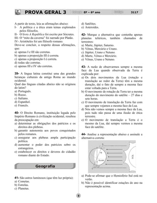 PROVA GERAL 3 EF – 6º ano 3117
A partir do texto, leia as afirmações abaixo:
I- A política e a ética eram temas explorados
pelos filósofos.
II- O livro A República foi escrito por Sócrates.
III- O “mito da caverna” foi narrado por Platão.
IV- Aristóteles foi um filósofo romano.
Deve-se concluir, a respeito dessas afirmações,
que:
a) apenas I e III são corretas.
b) apenas a proposição III é correta.
c) apenas a proposição I é correta.
d) todas são corretas.
e) apenas III e IV são corretas.
39- A língua latina constitui uma das grandes
heranças culturais da antiga Roma ao mundo
ocidental.
Qual das línguas citadas abaixo não se originou
do latim?
a) Português.
b) Russo.
c) Italiano.
d) Espanhol.
e) Francês.
40- O Direito Romano, instituição legada pelo
Império Romano à civilização ocidental, resultou
da preocupação em:
a) determinar as obrigações dos patrícios e os
direitos dos plebeus.
b) garantir autonomia aos povos conquistados
pelos romanos.
c) assegurar aos plebeus ampla participação
política.
d) aumentar o poder dos patrícios sobre os
estrangeiros.
e) estabelecer os direitos e deveres do cidadão
romano diante do Estado.
Geografia
41- São astros luminosos (que têm luz própria):
a) Cometas.
b) Estrelas.
c) Planetas.
d) Satélites.
e) Asteroides.
42- Marque a alternativa que contenha apenas
planetas telúricos, também chamados de
terrestres:
a) Marte, Júpiter, Saturno.
b) Vênus, Mercúrio e Urano.
c) Júpiter, Urano e Netuno.
d) Marte, Vênus e Mercúrio.
e) Vênus, Urano e Netuno.
43- A razão de observarmos sempre a mesma
face da Lua quando observada da Terra é
explicada por:
a) Os dois movimentos da Lua (rotação e
translação ao redor da Terra) têm a mesma
duração, daí o fato de sempre a mesma face
estar voltada para a Terra.
b) O movimento de rotação da Terra ter a mesma
duração do movimento do satélite – 27 dias e
sete horas.
c) O movimento de translação da Terra faz com
que sempre vejamos a mesma face da Lua.
d) Nós não vemos sempre a mesma face da Lua,
pois tudo não passa de uma ilusão de ótica
terrestre.
e) O movimento de translação a Terra é o
mesmo da Lua, daí sempre vermos a mesma
face do satélite.
44- Analise a representação abaixo e assinale a
alternativa correta:
a) Pode-se afirmar que o Hemisfério Sul está no
verão.
b) Não é possível identificar estações do ano na
representação acima.
9
 