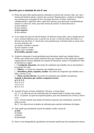 Questões para o simulado de arte 6º ano.
1) Desta arte parte todas aquelas pinturas realizadas no interior das cavernas. Mas , por que o
homem pré-histórico pintou o interior das cavernas? Naquela época, o homem se refugiava
nas cavernas para se proteger do frio e do ataque das feras. O artista selecionava
cuidadosamente a superfície sobre a qual faria a pintura, para aproveitar as protuberâncias
naturais e o relevo da rocha para fazer formas de animais. O nome desta arte é:
a) Arte medieval
b) Arte neolítica
c) Arte rupestre
d) Arte abstrata
2) A cor sempre fez parte da vida do homem. Se abrirmos nossos olhos para o mundo que nos
cerca, veremos inúmeras cores: o azul do céu, do mar, o verde das matas, das folhas, e os
diversos tons das flores. É através das cores primárias que se formam todas as outras cores.
As cores primárias são:
a) Laranja, vermelho e amarelo.
b) Azul, amarelo e verde.
c)Roxo, azul e vermelho.
d) Vermelho, amarelo e azul.
3) A palavra compositor é usada geralmente para denominar aquele que compõe música.
Porém, num sentido mais amplo, podemos dizer que compositor é todo aquele que compõe,
organizando de maneira adequada um conjunto de elementos, atribua V (verdadeiro) F falso
às alternativas a seguir:
( ) Coreógrafo, dançarino -são nomes do compositor que trabalha com os movimentos e
as posições do corpo.
( ) Músico – é o nome do compositor que trabalha com sons.
( ) Desenhista, pintor, arquiteto, escultor- são nomes do compositor que trabalha com a
linha, a forma e a cor.
( ) Poeta, escritor, literato- são nomes do compositor que trabalha com palavras.
Assinale a alternativa que contém a sequência correta:
a) V, V, V, V.
b) V, F, V, V.
c) F, V, V, F.
d) V, F, V, F.
4) Assinale (V) para as frases verdadeiras e (F) para as frases falsas:
a) ( V ) As obras de arte são realizadas pelo ser humano desde os tempos mais antigos.
b) ( V ) A pintura faz parte da expressão plástica, pois seus elementos são a forma, a linha e
a cor.
c) ( F ) Existe somente uma maneira do homem expressar seus sentimentos, através da
palavra escrita.
d) ( F ) As obras de arte só podem ser utilizadas para exprimir sentimentos de alegria.
5) Tudo aquilo que percebemos através da audição, recebe o nome de:
a) Som
b) Timbre
c) Ruídos
d) Intensidade
6) Entre os sons desagradáveis, geralmente encontramos aqueles que são causados pela imensa
 