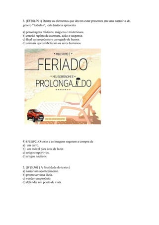 3. (EF35LP01) Dentre os elementos que devem estar presentes em uma narrativa do
gênero “Fábulas“, esta história apresenta
a) personagens místicos, mágicos e misteriosos.
b) enredo repleto de aventura, ação e suspense.
c) final surpreendente e carregado de humor.
d) animais que simbolizam os seres humanos.
4) EF15LP01 O texto e as imagens sugerem a compra de
a) um carro.
b) um móvel para área de lazer.
c) artigos esportivos.
d) artigos náuticos.
5. (EF15LP01 ) A finalidade do texto é
a) narrar um acontecimento.
b) promover uma ideia.
c) vender um produto.
d) defender um ponto de vista.
 
