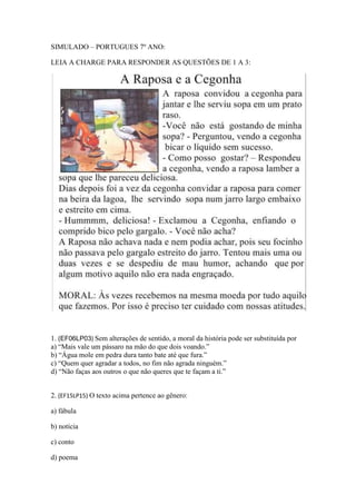 SIMULADO – PORTUGUES 7º ANO:
LEIA A CHARGE PARA RESPONDER AS QUESTÕES DE 1 A 3:
1. (EF06LP03) Sem alterações de sentido, a moral da história pode ser substituída por
a) “Mais vale um pássaro na mão do que dois voando.”
b) “Água mole em pedra dura tanto bate até que fura.”
c) “Quem quer agradar a todos, no fim não agrada ninguém.”
d) “Não faças aos outros o que não queres que te façam a ti.”
2. (EF15LP15) O texto acima pertence ao gênero:
a) fábula
b) notícia
c) conto
d) poema
 