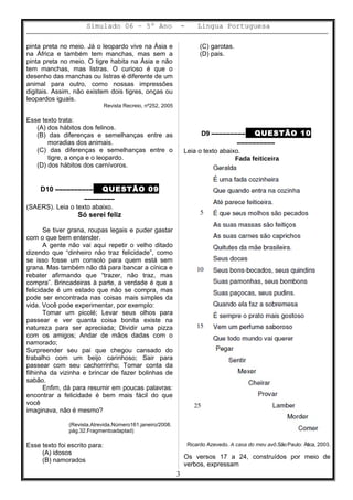 Simulado 06 – 5º Ano - Lingua Portuguesa
pinta preta no meio. Já o leopardo vive na Ásia e
na África e também tem manchas, mas sem a
pinta preta no meio. O tigre habita na Ásia e não
tem manchas, mas listras. O curioso é que o
desenho das manchas ou listras é diferente de um
animal para outro, como nossas impressões
digitais. Assim, não existem dois tigres, onças ou
leopardos iguais.
Revista Recreio, nº252, 2005
Esse texto trata:
(A) dos hábitos dos felinos.
(B) das diferenças e semelhanças entre as
moradias dos animais.
(C) das diferenças e semelhanças entre o
tigre, a onça e o leopardo.
(D) dos hábitos dos carnívoros.
D10 –––––––––– QUESTÃO 09
––––––––
(SAERS). Leia o texto abaixo.
Só serei feliz
Se tiver grana, roupas legais e puder gastar
com o que bem entender.
A gente não vai aqui repetir o velho ditado
dizendo que “dinheiro não traz felicidade”, como
se isso fosse um consolo para quem está sem
grana. Mas também não dá para bancar a cínica e
rebater afirmando que “trazer, não traz, mas
compra”. Brincadeiras à parte, a verdade é que a
felicidade é um estado que não se compra, mas
pode ser encontrada nas coisas mais simples da
vida. Você pode experimentar, por exemplo:
Tomar um picolé; Levar seus olhos para
passear e ver quanta coisa bonita existe na
natureza para ser apreciada; Dividir uma pizza
com os amigos; Andar de mãos dadas com o
namorado;
Surpreender seu pai que chegou cansado do
trabalho com um beijo carinhoso; Sair para
passear com seu cachorrinho; Tomar conta da
filhinha da vizinha e brincar de fazer bolinhas de
sabão.
Enfim, dá para resumir em poucas palavras:
encontrar a felicidade é bem mais fácil do que
você
imaginava, não é mesmo?
(Revista.Atrevida.Número161.janeiro/2008.
pág.32.Fragmentoadaptad)
Esse texto foi escrito para:
(A) idosos
(B) namorados
(C) garotas.
(D) pais.
D9 ––––––––– QUESTÃO 10
––––––––––
Leia o texto abaixo.
Fada feiticeira
Ricardo Azevedo. A casa do meu avô.SãoPaulo: Ática, 2003.
Os versos 17 a 24, construídos por meio de
verbos, expressam
3
 