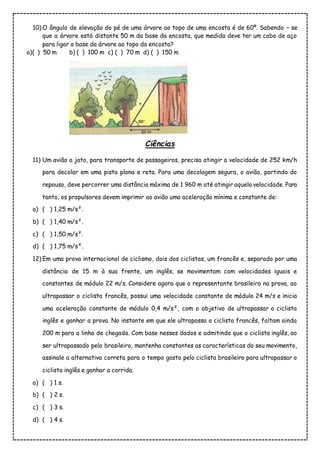10) O ângulo de elevação do pé de uma árvore ao topo de uma encosta é de 60º. Sabendo – se
que a árvore está distante 50 m da base da encosta, que medida deve ter um cabo de aço
para ligar a base da árvore ao topo da encosta?
a)( ) 50 m b) ( ) 100 m c) ( ) 70 m d) ( ) 150 m
Ciências
11) Um avião a jato, para transporte de passageiros, precisa atingir a velocidade de 252 km/h
para decolar em uma pista plana e reta. Para uma decolagem segura, o avião, partindo do
repouso, deve percorrer uma distância máxima de 1 960 m até atingir aquela velocidade. Para
tanto, os propulsores devem imprimir ao avião uma aceleração mínima e constante de:
a) ( ) 1,25 m/s².
b) ( ) 1,40 m/s².
c) ( ) 1,50 m/s².
d) ( ) 1,75 m/s².
12) Em uma prova internacional de ciclismo, dois dos ciclistas, um francês e, separado por uma
distância de 15 m à sua frente, um inglês, se movimentam com velocidades iguais e
constantes de módulo 22 m/s. Considere agora que o representante brasileiro na prova, ao
ultrapassar o ciclista francês, possui uma velocidade constante de módulo 24 m/s e inicia
uma aceleração constante de módulo 0,4 m/s², com o objetivo de ultrapassar o ciclista
inglês e ganhar a prova. No instante em que ele ultrapassa o ciclista francês, faltam ainda
200 m para a linha de chegada. Com base nesses dados e admitindo que o ciclista inglês, ao
ser ultrapassado pelo brasileiro, mantenha constantes as características do seu movimento,
assinale a alternativa correta para o tempo gasto pelo ciclista brasileiro para ultrapassar o
ciclista inglês e ganhar a corrida.
a) ( ) 1 s.
b) ( ) 2 s.
c) ( ) 3 s.
d) ( ) 4 s.
 