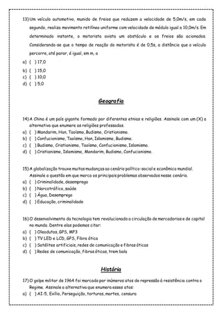 13) Um veículo automotivo, munido de freios que reduzem a velocidade de 5,0m/s, em cada
segundo, realiza movimento retilíneo uniforme com velocidade de módulo igual a 10,0m/s. Em
determinado instante, o motorista avista um obstáculo e os freios são acionados.
Considerando-se que o tempo de reação do motorista é de 0,5s, a distância que o veículo
percorre, até parar, é igual, em m, a
a) ( ) 17,0
b) ( ) 15,0
c) ( ) 10,0
d) ( ) 5,0
Geografia
14) A China é um país gigante formado por diferentes etnias e religiões. Assinale com um (X) a
alternativa que enumere as religiões professadas.
a) ( ) Mandarim, Han, Taoísmo, Budismo, Cristianismo.
b) ( ) Confucionismo, Taoísmo, Han, Islamismo, Budismo.
c) ( ) Budismo, Cristianismo, Taoísmo, Confucionismo, Islamismo.
d) ( ) Cristianismo, Islamismo, Mandarim, Budismo, Confucionismo.
15) A globalização trouxe muitas mudanças ao cenário político-social e econômico mundial.
Assinale a questão em que marca os principais problemas observados nesse cenário.
a) ( ) Criminalidade, desemprego
b) ( ) Narcotráfico, saúde
c) ( ) Água, Desemprego
d) ( ) Educação, criminalidade
16) O desenvolvimento da tecnologia tem revolucionado a circulação de mercadorias e de capital
no mundo. Dentre elas podemos citar:
a) ( ) Oleodutos, GPS, MP3
b) ( ) TV LED e LCD, GPS, Fibra ótica
c) ( ) Satélites artificiais, redes de comunicação e fibras óticas
d) ( ) Redes de comunicação, fibras óticas, trem bala
História
17) O golpe militar de 1964 foi marcado por inúmeros atos de repressão à resistência contra o
Regime. Assinale a alternativa que enumera esses atos:
a) ( ) AI-5, Exílio, Perseguição, torturas, mortes, censura
 