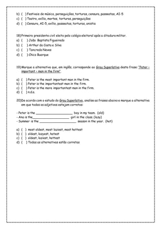 b) ( ) Festivais de música, perseguições, torturas, censura, passeatas, AI-5
c) ( ) Teatro, exílio, mortes, torturas, perseguições
d) ( ) Censura, AI-5, exílio, passeatas, torturas, anistia
18) Primeiro presidente civil eleito pelo colégio eleitoral após a ditadura militar.
a) ( ) João Baptista Figueiredo
b) ( ) Arthur da Costa e Silva
c) ( ) Tancredo Neves
d) ( ) Chico Buarque
19) Marque a alternativa que, em inglês, corresponde ao Grau Superlativo desta frase: “Peter –
important – man in the firm”.
a) ( ) Peter is the most important man in the firm.
b) ( ) Peter is the importantest man in the firm.
c) ( ) Peter is the more importantest man in the firm.
d) ( ) n.d.a.
20)De acordo com o estudo do Grau Superlativo, analise as frases abaixo e marque a alternativa
em que todos os adjetivos estejam corretos:
- Peter is the ____________________ boy in my team. (old)
- Ana is the____________________ girl in the class. (lazy)
- Summer is the ____________________ season in the year. (hot)
a) ( ) most oldest, most laziest, most hottest
b) ( ) oldest, lazyest, hotest
c) ( ) oldest, laziest, hottest
d) ( ) Todas as alternativas estão corretas
 