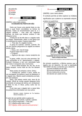 SIMULADO 7
(A) palavrão
(B) abuso.
(C) enfeite
(D) elogio.
D11 ––––––––– QUESTÃO 10
––––––––––
(SAERJ). Leia o texto abaixo.
O CÁGADO NA FESTA DO CÉU
Certa vez houve uma grande festa no céu
para a qual foram convidados os bichos da
floresta. Todos se encaminharam para lá, e o
cágado também – mas este era vagaroso
demais, de modo que andava, andava, e não
chegava nunca.
A festa era só de três dias e o cágado nada
de chegar. Desanimado, pediu a uma garça que
o conduzisse às costas. A garça respondeu:
— Pois não. E o cágado montou.
A garça foi subindo, subindo, subindo. De
vez em quando perguntava ao cágado se estava
vendo a terra.
— Estou, sim, mas lá longe.
A garça subia mais e mais.
— E agora?
— Agora já não vejo o menor sinalzinho de
terra.
A garça, então, que era uma perversa, fez
uma reviravolta no ar, desmontando o cágado.
Coitado! Começou a cair com velocidade cada
vez maior. E enquanto caía, murmurava:
— Se eu desta escapar, léu, léu, léu, se eu
desta escapar, nunca mais ao céu me deixarei
levar.
Nisto avistou lá embaixo a terra. Gritou:
— Arredai-vos, pedras e paus, senão eu
vos esmagarei! As pedras e paus se afastaram e
o cágado caiu. Mesmo assim arrebentou-se todo,
em cem pedaços.
Deus, que estava vendo tudo, teve dó do
coitado. Afinal de contas aquela desgraça tinha
acontecido só porque ele teimou em comparecer
à festa no céu. E Deus, juntou outra vez os
pedaços.
É por isso que o cágado tem a casca feita
de pedacinhos emendados uns nos outros.
Monteiro Lobato. Histórias de Tia Nastácia.
Obras Completas, v.3.
O autor dá sua opinião sobre a garça em:
(A) “A garça foi subindo, subindo, subindo.
(B) “A garça respondeu: – Pois não.”.
(C) “A garça subia mais e mais.”.
(D) “A garça, então, que era uma perversa,”.
D ––––––––– QUESTÃO 10
––––––––––
(SAERS). Leia o texto abaixo.
O contexto permite ao leitor explorar os múltiplos
significados que a palavra ou expressão adquire,
analise os quadrinhos:
(Portal turma da Mônica: www.turmadamonica.com.br)
No primeiro quadrinho, a Mônica pensou que o
lagarto era um desenho. Ao usar a expressão
“DA HORA” ela deu a entender que o desenho
(A) tinha acabado de ser feito.
(B) durava somente uma hora.
(C) era moda entre a turma.
(D) deveria ser usado na hora.
3
 