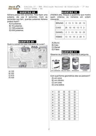 Simulado 07 – ANA (Avaliação Nacional de Albetização – 3º Ano
Fonte: SAEMS - MS
QUESTÃO 08
Adriana possui 636 sementes. Para fazer uma
pulseira, ela usa 6 sementes. Com as
sementes que tem, quantas pulseiras Adriana
poderá fazer?
A) 6 pulseiras.
B) 16 pulseiras.
C) 106 pulseiras.
D) 636 pulseiras.
QUESTÃO 09
Qual é o número da casa mais perto de Lucas?
A) 125
B) 320
C) 415
D) 529
QUESTÃO 10
(PAEBES-alfa). Risque o quadrinho que mostra
quem ordenou os números em ordem
crescente.
A) Bruno
B) Caio
C) Daniel
D) Fábio
QUESTÃO 11
Observe os produtos e responda à pergunta.
Com qual forma geométrica eles se parecem?
A) um cone
B) um cilindro
C) um cubo
D) uma esfera
2
 