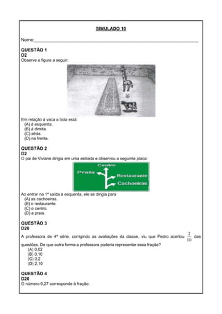 SIMULADO 10
Nome:__________________________________________________________________
QUESTÃO 1
D2
Observe a figura a seguir:
Em relação à vaca a bola está:
(A) à esquerda.
(B) à direita.
(C) atrás.
(D) na frente.
QUESTÃO 2
D2
O pai de Viviane dirigia em uma estrada e observou a seguinte placa:
Ao entrar na 1ª saída à esquerda, ele se dirigia para
(A) as cachoeiras.
(B) o restaurante.
(C) o centro.
(D) a praia.
QUESTÃO 3
D20
A professora de 4ª série, corrigindo as avaliações da classe, viu que Pedro acertou
10
2
das
questões. De que outra forma a professora poderia representar essa fração?
(A) 0,02
(B) 0,10
(C) 0,2
(D) 2,10
QUESTÃO 4
D20
O número 0,27 corresponde à fração:
 