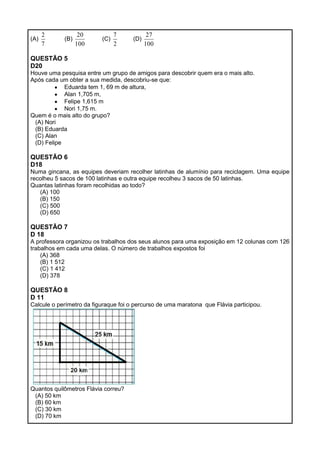 (A)
7
2
(B)
100
20
(C)
2
7
(D)
100
27
QUESTÃO 5
D20
Houve uma pesquisa entre um grupo de amigos para descobrir quem era o mais alto.
Após cada um obter a sua medida, descobriu-se que:
Eduarda tem 1, 69 m de altura,
Alan 1,705 m,
Felipe 1,615 m
Nori 1,75 m.
Quem é o mais alto do grupo?
(A) Nori
(B) Eduarda
(C) Alan
(D) Felipe
QUESTÃO 6
D18
Numa gincana, as equipes deveriam recolher latinhas de alumínio para reciclagem. Uma equipe
recolheu 5 sacos de 100 latinhas e outra equipe recolheu 3 sacos de 50 latinhas.
Quantas latinhas foram recolhidas ao todo?
(A) 100
(B) 150
(C) 500
(D) 650
QUESTÃO 7
D 18
A professora organizou os trabalhos dos seus alunos para uma exposição em 12 colunas com 126
trabalhos em cada uma delas. O número de trabalhos expostos foi
(A) 368
(B) 1 512
(C) 1 412
(D) 378
QUESTÃO 8
D 11
Calcule o perímetro da figuraque foi o percurso de uma maratona que Flávia participou.
Quantos quilômetros Flávia correu?
(A) 50 km
(B) 60 km
(C) 30 km
(D) 70 km
 