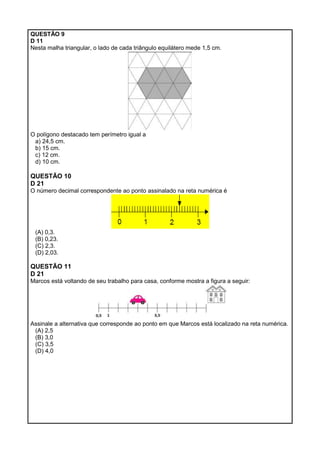 QUESTÃO 9
D 11
Nesta malha triangular, o lado de cada triângulo equilátero mede 1,5 cm.
O polígono destacado tem perímetro igual a
a) 24,5 cm.
b) 15 cm.
c) 12 cm.
d) 10 cm.
QUESTÃO 10
D 21
O número decimal correspondente ao ponto assinalado na reta numérica é
(A) 0,3.
(B) 0,23.
(C) 2,3.
(D) 2,03.
QUESTÃO 11
D 21
Marcos está voltando de seu trabalho para casa, conforme mostra a figura a seguir:
Assinale a alternativa que corresponde ao ponto em que Marcos está localizado na reta numérica.
(A) 2,5
(B) 3,0
(C) 3,5
(D) 4,0
 