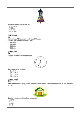 Podemos afirmar que em 2 m há:
(A) 2000 cm
(B) 20 cm
(C) 2 cm
(D) 200 cm
QUESTÃO 8
D8
Mariana ficou 72 horas com um livro da biblioteca.
Quantos dias ela ficou com esse livro?
A) 3 dias
B) 5 dias
C) 6 dias
D) 9 dias
QUESTÃO 9
D9
Observe o relógio da figura seguinte.
Que horas marca o relógio?
(A) 10:30 h
(B) 11:30 h
(C) 11:35 h
(D) 12:35 h
QUESTÃO 10
D10
A Escola Municipal Darcy Ribeiro começa suas aulas do 2º turno todos os dias às 13h e termina
às 17h.
Quantos minutos os alunos ficam na escola?
(A) 240
(B) 30
(C) 400
(D) 40
 