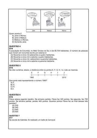Quem acertou?
A) Jane e Afonso.
B) Jane e Mateus.
C) Mateus e Afonso.
D) Somente Jane.
QUESTÃO 4
D14
A população de Corumbá, no Mato Grosso do Sul, é de 95.704 habitantes. O número de pessoas
que moram em Corumbá escrito por extenso é:
(A) Noventa e cinco mil setecentos e quatro habitantes.
(B) Noventa e cinco mil e setenta e quatro habitantes.
(C) Noventa e cinco mil, setecentos e quarenta habitantes.
(D) Noventa e cinco mil e setenta e quarenta habitante.
QUESTÃO 5
D15
Na reta numérica, abaixo, a distância entre os pontos E, F, G, H, I e J são as mesmas.
Que ponto está representando o número 1990?
A) F.
B) G.
C) H.
D) I.
QUESTÃO 6
D16
Flávia estava jogando baralho. Na primeira partida, Flávia fez 325 pontos. Na segunda, fez 785
pontos. Na terceira partida, perdeu 465 pontos. Quantos pontos Flávia fez ao final dessas três
partidas?
(A) 535
(B) 545
(C) 645
(D) 655
QUESTÃO 7
D17
Na escola de Gabriela, foi realizado um baile de Carnaval.
 