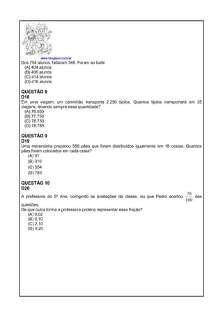 Dos 754 alunos, faltaram 348. Foram ao baile
(A) 404 alunos
(B) 406 alunos
(C) 414 alunos
(D) 416 alunos
QUESTÃO 8
D18
Em uma viagem, um caminhão transporta 2.250 tijolos. Quantos tijolos transportará em 35
viagens, levando sempre essa quantidade?
(A) 76.550
(B) 77.750
(C) 78.750
(D) 78.785
QUESTÃO 9
D19
Uma merendeira preparou 558 pães que foram distribuídos igualmente em 18 cestas. Quantos
pães foram colocados em cada cesta?
(A) 31
(B) 310
(C) 554
(D) 783
QUESTÃO 10
D20
A professora do 5º Ano, corrigindo as avaliações da classe, viu que Pedro acertou
100
20
das
questões.
De que outra forma a professora poderia representar essa fração?
(A) 0,02
(B) 0,10
(C) 2,10
(D) 0,20
 