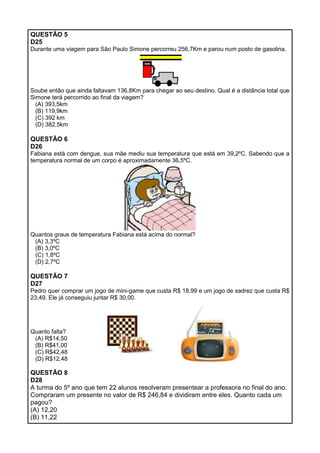 QUESTÃO 5
D25
Durante uma viagem para São Paulo Simone percorreu 256,7Km e parou num posto de gasolina.
Soube então que ainda faltavam 136,8Km para chegar ao seu destino. Qual é a distância total que
Simone terá percorrido ao final da viagem?
(A) 393,5km
(B) 119,9km
(C) 392 km
(D) 382,5km
QUESTÃO 6
D26
Fabiana está com dengue, sua mãe mediu sua temperatura que está em 39,2ºC. Sabendo que a
temperatura normal de um corpo é aproximadamente 36,5ºC.
Quantos graus de temperatura Fabiana está acima do normal?
(A) 3,3ºC
(B) 3,0ºC
(C) 1,8ºC
(D) 2,7ºC
QUESTÃO 7
D27
Pedro quer comprar um jogo de mini-game que custa R$ 18,99 e um jogo de xadrez que custa R$
23,49. Ele já conseguiu juntar R$ 30,00.
Quanto falta?
(A) R$14,50
(B) R$41,00
(C) R$42,48
(D) R$12,48
QUESTÃO 8
D28
A turma do 5º ano que tem 22 alunos resolveram presentear a professora no final do ano.
Compraram um presente no valor de R$ 246,84 e dividiram entre eles. Quanto cada um
pagou?
(A) 12,20
(B) 11,22
 