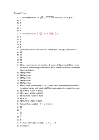Simulado 7º ano

   1.   O valor da expressão:                        , para x=12 e y=3, é igual a:
   a)   0
   b)   3
   c)   9
   d)   -3
   e)   6
   2. O valor da expressão                                  é:
   a)   1
   b)   2
   c)   3
   d)   4
   e)   5
   3.   Um número somado com sua quarta parte é igual a 20. Logo, este número é:
   a)   14
   b)   15
   c)   16
   d)   17
   e)   18
   4.   Sílvio e Luis têm juntos 420 figurinhas. O número de figurinhas de Sílvio é cinco
        sétimos do numero de figurinhas de Luis. Então podemos dizer que o número de
        figurinhas de Luis é:
   a)   241 figurinhas
   b)   242 figurinhas
   c)   243 figurinhas
   d)   244 figurinhas
   e)   245 figurinhas
   5.   Maria, João e José repartem R$ 175,00 entre o três, de modo que João receba a
        metade de Maria e José, o dobro da Maria. Logo cada um tem respectivamente:
   a)   R$ 50,00, R$ 25,00 e R$ 100,00
   b)   R$ 25,00, R$ 50,00 e R$ 100,00
   c)   R$ 100,00, R$ 50,00 e R$ 25,00
   d)   R$ 58,33
   e)   R$ 90,00, R$ 50,00 e R$ 35,00
   6. Resolvendo a equação                obtemos:
   a) 20
   b)
   c)
   d)
   e) 1
   7. A solução inteira da inequação                   é:
   a) S={xεQ|x>2}
 