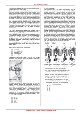 www.fisicafabricio.com.br
Simulado 7 – Prof. Fabricio Scheffer – SIMULADO ENEM
7. MOLÉCULAS DE ÁGUA SÃO COMPOSTAS DE UM ÁTOMO DE
OXIGÊNIO E DOIS DE HIDROGÊNIO.
Quando a temperatura aumenta, implicando num aumento do
movimento molecular, moléculas perdem força de ligação (força
de ligação do hidrogênio) e escapam da superfície da água. Pode
também haver alguma condensação de volta. Um suprimento
constante de energia (calor) é necessário para manter o processo
de evaporação líquida, que pararia sem tal suprimento. Uma
maneira de aumentar a taxa de evaporação da água consiste no
aumento da temperatura do líquido, já que, dessa forma, mais e
mais moléculas adquirirão energia cinética suficiente para
escapar através de sua superfície. Na temperatura de ebulição da
água, as bolhas formadas sobem até a superfície, liberando para
a atmosfera moléculas de água na forma de vapor. Sabendo-se
que a água entra em ebulição a 100°C, ao nível do mar, analise
as afirmações:
I. Se o calor de vaporização da água é de 520cal/g, então a
quantidade de calor necessária para vaporizar 0,030kg de água,
no mesmo local, é de 1,56 . 104
cal.
II. Uma panela de pressão, no nível do mar, é usada para acelerar
o cozimento de alimentos, pois a água em seu interior entra em
ebulição a uma temperatura maior do que 100°C.
III. Quanto maior a área da superfície do líquido, maior a
velocidade de evaporação, uma vez que as moléculas do líquido
escapam através dela.
IV. Durante o processo de evaporação de um líquido sempre
ocorre o seu resfriamento, porque saem as partículas de menor
energia cinética.
Qual(is) das afirmações é(são) verdadeira(s)?
(A) somente I.
(B) somente I, II e III.
(C) somente III e IV.
(D) somente II e III.
(E) somente IV.
8. FAHRENHEIT 451 É UM ROMANCE DISTÓPICO DE FICÇÃO
CIENTÍFICA SOFT, ESCRITO POR RAY BRADBURY E PUBLICADO
PELA PRIMEIRA VEZ EM 1953.
O romance apresenta um futuro onde todos os livros são
proibidos, opiniões próprias são consideradas antissociais e
hedonistas, e o pensamento crítico é suprimido. O personagem
central, Guy Montag, trabalha como "bombeiro" (o que na
história significa "queimador de livro"). O número 451 refere-se
à temperatura (em Fahrenheit) à qual o papel ou o livro
incendeia. Qual é o valor correspondente a 451°F (graus
Fahrenheit) em um termômetro graduado na escala elite, onde
para a água pura a pressão normal o ponto de ebulição é 100°E
e o ponto de fusão é 10°E?
(A) 351,0°E
(B) 245,4°E
(C) 310,5°E
(D) 200,1°E
(E) 219,5°E
9. NUMA CONVERSA,…
Um professor de física e um biólogo, que enfrentam mais um
daqueles enormes engarrafamentos na rodovia Presidente Dutra,
entre os quilômetros 5 e 13 (Munícipios de São João de Meriti,
Belford Roxo e Nova Iguaçu-RJ), discutiam qual motor seria
menos poluente e avaliaram que: o álcool e a gasolina poluem
consideravelmente menos do que o diesel, graças ao catalisador.
Esse importante equipamento faz com que gases mais
prejudiciais, como os monóxidos de carbono, sejam
transformados em substâncias menos perigosas. Mas ambos são
responsáveis pela emissão do perigoso dióxido de carbono, que
contribui para o efeito estufa e o aquecimento global. No caso do
diesel, os hidrocarbonetos que compõem a gasolina são mais
leves do que aqueles que compõem o óleo diesel, pois são
formados por moléculas de menor cadeia carbônica
(normalmente cadeias de 4 a 12 átomos de carbono), por isso o
diesel se torna o grande vilão no trânsito e, para agravar a
situação, os veículos movidos a diesel, como ônibus e caminhões,
não são equipados com bons catalisadores. Em comum, todos
têm propulsores de ciclo Otto. Num propulsor desse tipo, o índice
de monóxido de carbono (CO) emitido tem relação direta com a
eficiência da queima na câmara de combustão, dentro do cilindro.
Quanto maior o nível de CO, menor é o rendimento, ou há ar
demais ou há combustível de menos. Já o dióxido de carbono
(CO2), gás apontado como um dos causadores do efeito estufa,
está ligado diretamente ao consumo de combustível.
(A) 13
(B) 18
(C) 21
(D) 25
(E) 30
 