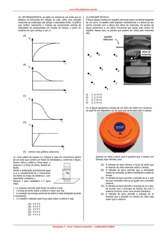 www.fisicafabricio.com.br
Simulado 7 – Prof. Fabricio Scheffer – SIMULADO ENEM
10. UM PARAQUEDISTA, ao saltar na vertical de um avião que se
desloca na horizontal em relação ao solo, sofre uma redução
crescente da aceleração até atingir a velocidade limite. O gráfico
que melhor representa o módulo da componente vertical da
velocidade do paraquedista em função do tempo, a partir do
instante em que começa a cair, é:
(A)
(B)
(C)
(D)
(E) nenhum dos gráficos anteriores.
11. Uma esfera de massa m e volume V está em movimento dentro
de um tubo que contém um fluido de densidade ρ, conforme a figura.
Atuam sobre a esfera a força peso, o
empuxo e a força de atrito, devido ao
fluido.
Sendo a aceleração gravitacional igual
a g, e considerando-se o movimento
da esfera ao longo da distância L com
velocidade constante v,
Marque V para verdadeiro e F para
Falso
( ) o empuxo exercido pelo fluido na esfera é ρVg.
( ) a força de atrito sobre a esfera é maior que mg.
( ) a variação da energia potencial da esfera é toda dissipada durante
o movimento.
( ) o trabalho realizado pela força peso sobre a esfera é mgL.
(A) V F V V
(B) V V F V
(C) V F F F
(D) F V F V
(E) F F V V
12.(UNICAMP SP/2012)
A figura abaixo mostra um espelho retrovisor plano na lateral esquerda
de um carro. O espelho está disposto verticalmente e a altura do seu
centro coincide com a altura dos olhos do motorista. Os pontos da
figura pertencem a um plano horizontal que passa pelo centro do
espelho. Nesse caso, os pontos que podem ser vistos pelo motorista
são:
a) 1, 4, 5 e 9.
b) 1, 2, 5 e 9.
c) 4, 7, 8 e 9.
d) 2, 5, 6 e 9.
13. A figura apresenta a tampa de um vidro de molho em conserva,
na qual há um dispositivo na cor azul que serva para abrir a tampa.
Quando se retira o lacre azul é possível que a tampa (cor
laranja) seja retirada, pois:
(A) A retirada do lacre diminui a força de atrito que
as laterais do vidro exerciam sobre a tampa.
(B) A retirada do lacre permite que a densidade
média do conteúdo se altere facilitando a saída da
tampa.
(C) A retirada do lacre permite a entrada de ar e isso
faz que a pressão interna se iguale com a pressão
externa.
(D) A retirada do lacre permite a entrada de ar e isso,
de acordo com o princípio de Pascal, faz com o
sistema funcione como uma prensa hidráulica.
(E) A retirada do lacre permite a entrada de ar
fazendo que a pressão no interior do vidro seja
maior que a externa.
 