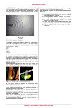 www.fisicafabricio.com.br
Simulado 7 – Prof. Fabricio Scheffer – SIMULADO ENEM
14. (UNESP 2013) A imagem, obtida em um laboratório didático,
representa ondas circulares produzidas na superfície da água em uma
cuba de ondas e, em destaque, três cristas dessas ondas. O centro
gerador das ondas é o ponto P, perturbado periodicamente por uma
haste vibratória.
(http://educar.sc.usp.br. Adaptado.)
Considerando as informações da figura e sabendo que a velocidade de
propagação dessas ondas na superfície da água é 13,5 cm/s, é correto
afirmar que o número de vezes que a haste toca a superfície da água,
a cada segundo, é igual a
(A) 4,5.
(B) 3,0.
(C) 1,5.
(D) 9,0.
(E) 13,5.
15. A luz visível é uma onda eletromagnética, que na natureza pode
ser produzida de diversas maneiras. Uma delas é a bioluminescência,
um fenômeno químico que ocorre no organismo de alguns seres vivos,
como algumas espécies de peixes e alguns insetos, onde um pigmento
chamado luciferina, em contato com o oxigênio e com uma enzima
chamada luciferase, produz luzes de várias cores, como verde,
amarela e vermelha.
Isso é o que permite ao vaga-lume macho avisar, para a fêmea, que
está chegando, e à fêmea indicar onde está, além de servir de
instrumento de defesa ou de atração para presas.
vaga-lumes emitindo ondas eletromagnéticas visíveis
As luzes verde, amarela e vermelha são consideradas ondas
eletromagnéticas que, no vácuo, têm
(A) os mesmos comprimentos de onda, diferentes frequências e
diferentes velocidades de propagação.
(B) diferentes comprimentos de onda, diferentes frequências e
diferentes velocidades de propagação.
(C) diferentes comprimentos de onda, diferentes frequências e iguais
velocidades de propagação.
(D) os mesmos comprimentos de onda, as mesmas frequências e
iguais velocidades de propagação.
(E) diferentes comprimentos de onda, as mesmas frequências e
diferentes velocidades de propagação.
16. Um menino desce com sua bicicleta uma ladeira e consegue,
utilizando os freios, manter a velocidade constante.
Sobre as energias envolvidas no sistema menino-bicicleta podemos
afirmar que:
(A) A energia pontencial está diminuindo na mesma proporção
que a energia cinética aumenta.
(B) A energia mecânica permance constante, pois o sistema é
conservativo.
(C) A energia cinética permanece constante e a energia
potencial aumenta na descida.
(D) Tendo atritos teremos que o trabalho das forças de atrito
diminuem a energia mecânica do sistema menino-bicicleta.
(E) Não há atritos, pois a energia cinética do menino é
constante.
 