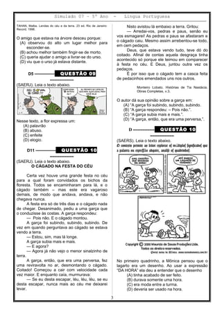 Simulado 07 – 5º Ano - Lingua Portuguesa
TAHAN, Malba. Lendas do céu e da terra. 23 ed. Rio de Janeiro:
Record, 1998.
O amigo que estava na árvore desceu porque:
(A) observou do alto um lugar melhor para
esconder-se.
(B) achou melhor também fingir-se de morto.
(C) queria ajudar o amigo a livrar-se do urso.
(D) viu que o urso já estava distante.
D5 ––––––––– QUESTÃO 09
––––––––––
(SAERJ). Leia o texto abaixo.
Nesse texto, a flor expressa um:
(A) palavrão
(B) abuso.
(C) enfeite
(D) elogio.
D11 ––––––––– QUESTÃO 10
––––––––––
(SAERJ). Leia o texto abaixo.
O CÁGADO NA FESTA DO CÉU
Certa vez houve uma grande festa no céu
para a qual foram convidados os bichos da
floresta. Todos se encaminharam para lá, e o
cágado também – mas este era vagaroso
demais, de modo que andava, andava, e não
chegava nunca.
A festa era só de três dias e o cágado nada
de chegar. Desanimado, pediu a uma garça que
o conduzisse às costas. A garça respondeu:
— Pois não. E o cágado montou.
A garça foi subindo, subindo, subindo. De
vez em quando perguntava ao cágado se estava
vendo a terra.
— Estou, sim, mas lá longe.
A garça subia mais e mais.
— E agora?
— Agora já não vejo o menor sinalzinho de
terra.
A garça, então, que era uma perversa, fez
uma reviravolta no ar, desmontando o cágado.
Coitado! Começou a cair com velocidade cada
vez maior. E enquanto caía, murmurava:
— Se eu desta escapar, léu, léu, léu, se eu
desta escapar, nunca mais ao céu me deixarei
levar.
Nisto avistou lá embaixo a terra. Gritou:
— Arredai-vos, pedras e paus, senão eu
vos esmagarei! As pedras e paus se afastaram e
o cágado caiu. Mesmo assim arrebentou-se todo,
em cem pedaços.
Deus, que estava vendo tudo, teve dó do
coitado. Afinal de contas aquela desgraça tinha
acontecido só porque ele teimou em comparecer
à festa no céu. E Deus, juntou outra vez os
pedaços.
É por isso que o cágado tem a casca feita
de pedacinhos emendados uns nos outros.
Monteiro Lobato. Histórias de Tia Nastácia.
Obras Completas, v.3.
O autor dá sua opinião sobre a garça em:
(A) “A garça foi subindo, subindo, subindo.
(B) “A garça respondeu: – Pois não.”.
(C) “A garça subia mais e mais.”.
(D) “A garça, então, que era uma perversa,”.
D ––––––––– QUESTÃO 10
––––––––––
(SAERS). Leia o texto abaixo.
O contexto permite ao leitor explorar os m ltiplos significados queú
a palavra ou express o adquire, analise os quadrinhos:ã
(Portal turma da M nica: www.turmadamonica.com.br)ô
No primeiro quadrinho, a Mônica pensou que o
lagarto era um desenho. Ao usar a expressão
“DA HORA” ela deu a entender que o desenho
(A) tinha acabado de ser feito.
(B) durava somente uma hora.
(C) era moda entre a turma.
(D) deveria ser usado na hora.
3
 