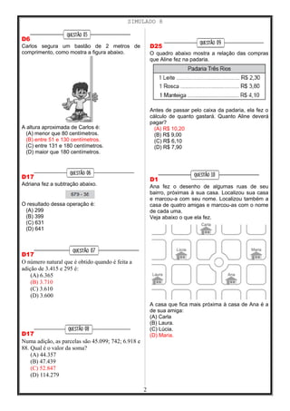 SIMULADO 8
D6
Carlos segura um bastão de 2 metros de
comprimento, como mostra a figura abaixo.
A altura aproximada de Carlos é:
(A) menor que 80 centímetros.
(B) entre 51 e 130 centímetros.
(C) entre 131 e 180 centímetros.
(D) maior que 180 centímetros.
D17
Adriana fez a subtração abaixo.
O resultado dessa operação é:
(A) 299
(B) 399
(C) 631
(D) 641
D17
O número natural que é obtido quando é feita a
adição de 3.415 e 295 é:
(A) 6.365
(B) 3.710
(C) 3.610
(D) 3.600
D17
Numa adição, as parcelas são 45.099; 742; 6.918 e
88. Qual é o valor da soma?
(A) 44.357
(B) 47.439
(C) 52.847
(D) 114.279
D25
O quadro abaixo mostra a relação das compras
que Aline fez na padaria.
Antes de passar pelo caixa da padaria, ela fez o
cálculo de quanto gastará. Quanto Aline deverá
pagar?
(A) R$ 10,20
(B) R$ 9,00
(C) R$ 6,10
(D) R$ 7,90
D1
Ana fez o desenho de algumas ruas de seu
bairro, próximas à sua casa. Localizou sua casa
e marcou-a com seu nome. Localizou também a
casa de quatro amigas e marcou-as com o nome
de cada uma.
Veja abaixo o que ela fez.
A casa que fica mais próxima à casa de Ana é a
de sua amiga:
(A) Carla
(B) Laura.
(C) Lúcia.
(D) Maria.
2
 