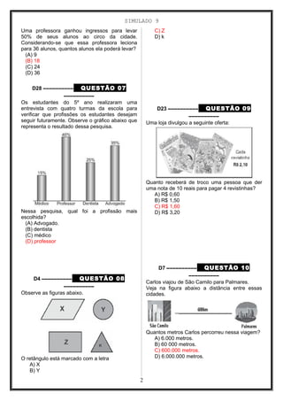 SIMULADO 9
Uma professora ganhou ingressos para levar
50% de seus alunos ao circo da cidade.
Considerando-se que essa professora leciona
para 36 alunos, quantos alunos ela poderá levar?
(A) 9
(B) 18
(C) 24
(D) 36
D28 –––––––––– QUESTÃO 07
––––––––––
Os estudantes do 5º ano realizaram uma
entrevista com quatro turmas da escola para
verificar que profissões os estudantes desejam
seguir futuramente. Observe o gráfico abaixo que
representa o resultado dessa pesquisa.
Nessa pesquisa, qual foi a profissão mais
escolhida?
(A) Advogado.
(B) dentista
(C) médico
(D) professor
D4 –––––––––– QUESTÃO 08
––––––––––
Observe as figuras abaixo.
O retângulo está marcado com a letra
A) X
B) Y
C) Z
D) k
D23 –––––––––– QUESTÃO 09
––––––––––
Uma loja divulgou a seguinte oferta:
Quanto receberá de troco uma pessoa que der
uma nota de 10 reais para pagar 4 revistinhas?
A) R$ 0,60
B) R$ 1,50
C) R$ 1,60
D) R$ 3,20
D7 –––––––––– QUESTÃO 10
––––––––––
Carlos viajou de São Camilo para Palmares.
Veja na figura abaixo a distância entre essas
cidades.
Quantos metros Carlos percorreu nessa viagem?
A) 6.000 metros.
B) 60 000 metros.
C) 600.000 metros.
D) 6.000.000 metros.
2
 