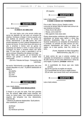 Simulado 09 – 5º Ano - Lingua Portuguesa
D ––––––––– QUESTÃO 07
––––––––––
Leia o texto abaixo.
O URSO E AS ABELHAS
Um urso topou com uma arvore caída que
servia de depósito de mel para um enxame de
abelhas. Começou a farejar o tronco quando uma
das abelhas do enxame voltou do campo de
trevos. Adivinhando o que ele queria, deu uma
picada daquelas no urso e depois desapareceu no
buraco do tronco. O urso ficou louco de raiva e se
pôs a arranhar o tronco com as garras na
esperança de destruir o ninho. A única coisa que
conseguiu foi fazer o enxame inteiro sair atrás
dele. O urso fugiu a toda a velocidade e só se
salvou porque mergulhou de cabeça num lago.
Moral: Mais vale suportar um só ferimento em
silêncio que perder o controle e acabar todo
machucado.
(Do livro: Fábulas de Esopo - Companhia das
Letrinhas)
No trecho “Adivinhando o que ele queria, deu uma
picada daquelas no urso”. A palavra destacada se
refere a:
(A) abelha
(B) ninho
(C) urso
(D) enxame
D ––––––––– QUESTÃO 08
––––––––––
Leia o texto abaixo.
GRANDES RIOS BRASILEIROS
O Brasil é um país de sorte. Pois tem grandes
rios. No entanto, eles estão todos doentes, em
maior ou menor grau. Lixo, resíduos químicos e
esgotos são lançados nos rios, diariamente,
poluindo-os.
- Observe as palavras destacadas. Qual palavra
elas substituem, no texto?
(A) Brasil
(B) rios
(C) resíduos químicos
(D) esgotos
D ––––––––– QUESTÃO 09
––––––––––
Leia o texto abaixo.
O SOBE E DESCE DO TERMÔMETRO
Frio e calor. Seca e chuva. Geada e vento.
Loucuras do tempo! Não há nada mais comum do
que reclamar do tempo:
— Essa chuva não pára?
— Nossa, como está frio!
— Não agüento mais esse calor.
Essas observações cotidianas são analisadas por
estudiosos do tempo para definir o clima das
diferentes localidades. Mas o que é clima?
Quando analisamos as variações da temperatura
e umidade, no período de pelo menos um ano,
estamos interessados em definir o clima da
região: se é mais quente, mais frio, úmido ou
seco.
(Fonte: Adaptado do Atlas Geográfico
Melhoramentos, pág. 69, n. 1.)
O texto acima diz que é preciso analisar as
variações da temperatura e umidade, no período
de pelo menos um ano para definirmos o clima de
uma região. A palavra „umidade’ refere-se:
(A) à quantidade de chuva que caiu neste
período.
(B) ao frio que faz na região em estudo.
(C) à quantidade de rios que a região possui.
(D) ao calor, que causa muito suor nas pessoas.
D ––––––––– QUESTÃO 10
––––––––––
Leia o texto abaixo.
3
 