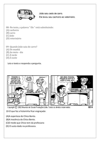 08- No texto, a palavra “ Ele “ está substituindo:
(A) cachorro
(B) carro
(C) João
(D) veterinário
09- Quando João saiu de carro?
(A) De manhã
(B) Ao meio - dia
(C) À tarde
(D) À noite
1 Leia o texto e responda a pergunta.
I
10-O que faz a historinha ficar engraçada:
(A)A esperteza do Chico Bento.
(B)A inocência do Chico Bento.
(C)O medo que Chico tem da professora
(D) O susto dado na professora.
Leia o texto aba
 