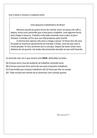 ixo.Leia o texto e marque a resposta certa:
11-Assinale com um x que mostra uma IDEIA defendida no texto.
(A) Criança corre risco de acidente ao trabalhar cortando cana.
(B) Crianças precisam ficar perto de seus pais enquanto trabalham.
(C) É permitido que crianças trabalhem até 12 horas por dia no campo.
(D) Todo mundo tem direito de se alimentar com comida quente.
Desejo de genro
Sogrinha, eu gostaria muito que a senhora fosse uma estrela.
— Quanta gentileza, genrinho. Mas por que você fala assim?
— Porque a estrela mais próxima está a milhões e milhões de quilômetros da Terra.
Calendário 2008 – Ed. Boa Nova Com. Livros Religiosos Ltda. - EPP
O que dá um tom divertido a esse
Desejo de genro
Sogrinha, eu gostaria muito que a senhora fosse umBoa prova!!! –
Uma pequena trabalhadora do Brasil
Mariana acorda às quatro horas da manhã, toma um pouco de café e,
depois, entra num caminhão que a leva para o trabalho. Leva algumas horas
para chegar à lavoura. Trabalha o dia todo cortando cana e pára só para
almoçar a comida, já fria, que sua mãe preparou pela manhã.
A menina tem apenas oito anos e chega a passar 12 horas fora de casa.
Ela pode se machucar gravemente ao manejar o facão, uma vez que esse é
muito pesado. O risco aumenta com o cansaço. Depois de tanto cortar cana
debaixo do sol quente, ela acaba não prestando atenção ao que está fazendo.
 