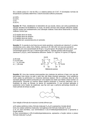 Se a cebola possui 0,1 mol de SO2 e o sistema estiver em C.N.T. P (Condições normais de
temperatura e pressão) determine o volume de ácido sulfúrico produzido:

a) 4,48 L
b) 2,24 L
c) 5 L
d) 22,4 L

Questão 10. Thaís, trabalhando no laboratório de sua escola, deixou cair certa quantidade de
solução alcoólica de fenolftaleína na roupa. Ao tentar remover esta solução utilizando sapólio,
adquiriu quase que imediatamente uma coloração violácea. Essa aluna observando a mancha
violácea, conclui que:

a) O sapólio deve ser ácido.
b) O sapólio deve ser alcalino.
c) O sapólio deve ser neutro.
d) O sapólio tem característica de um sal ácido.


Questão 11. A acerola é uma fruta rica em ácido ascórbico, conhecido por vitamina C, e outros
constituintes como, cálcio, ferro, fósforo, vitamina A, B1, B2 e B3. Um suco de acerola foi
preparado com uma concentração de 50 g/L e 12 g de açúcar. No preparo de outro suco, com
concentração igual a 83,3 g/L e volume igual a 900 mL. Calcule quantos mols de açúcar
(sacarose C12H22O11) será necessários adicionar. Dados: C= 12g/mol; H=1g/mol; O=16g/mol.



a) 45 mols
b ) 0,219 mols
c- ( ) 0, 45 mols
d- ( ) 29 mols


                                                   Molécula da sacarose


Questão 12. Uma das maiores preocupações dos criadores de perfume é fazer com que ele
permaneça mais tempo na pele e para isso são feitas diversas pesquisas. Uma substância
muito usada na perfumaria é a moscona (estrutura abaixo). Ela é o princípio ativo de uma
secreção glandular externa produzida por uma espécie de veado que habita a Ásia Central: os
almiscareiros. Somente os machos dessa espécie produzem a muscona (almíscar) com a
finalidade de atrair as fêmeas na época do acasalamento. E sua principal aplicação é
justamente como fixador de essências, que faz com que o perfume permaneça durante um
maior período de tempo na pele.




Com relação à fórmula da muscona é correto afirmar que:

a) É cadeia carbônica cíclica, fórmula molecular C16H30O e apresenta a função álcool.
b) É uma cadeia carbônica insaturada, homogênea e tem fórmula molecular C 15H30O.
c) É um anel aromático, sua nomenclatura é (S)-3-metilciclopentadecanona e apresenta a
função aldeído.
d) Sua nomenclatura é (R)-3-metilciclopentadecanona, apresenta a função cetona e possui
fórmula molecular C16H30O.
 