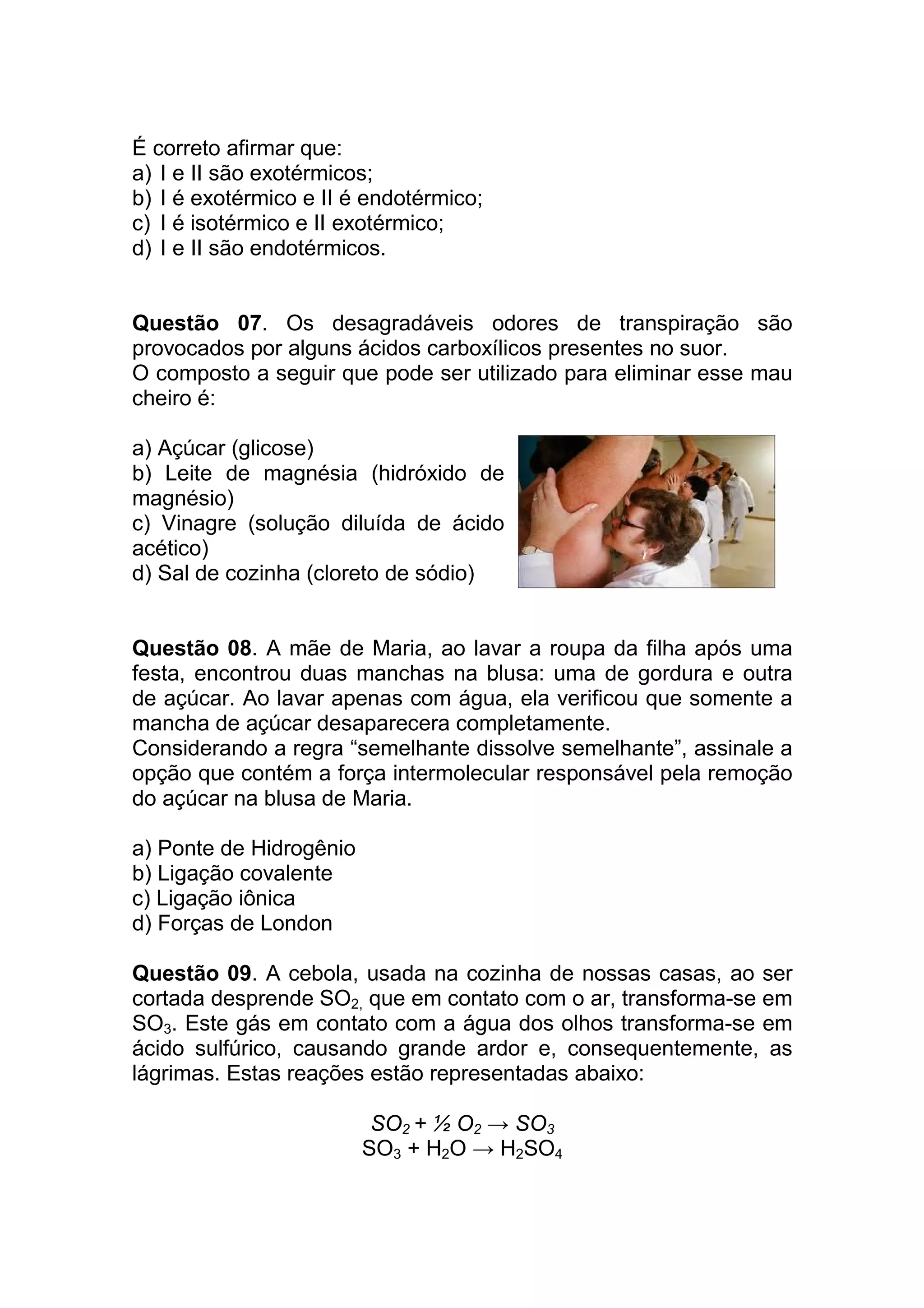 É correto afirmar que:
a) I e II são exotérmicos;
b) I é exotérmico e II é endotérmico;
c) I é isotérmico e II exotérmico;
d) I e II são endotérmicos.


Questão 07. Os desagradáveis odores de transpiração são
provocados por alguns ácidos carboxílicos presentes no suor.
O composto a seguir que pode ser utilizado para eliminar esse mau
cheiro é:

a) Açúcar (glicose)
b) Leite de magnésia (hidróxido de
magnésio)
c) Vinagre (solução diluída de ácido
acético)
d) Sal de cozinha (cloreto de sódio)


Questão 08. A mãe de Maria, ao lavar a roupa da filha após uma
festa, encontrou duas manchas na blusa: uma de gordura e outra
de açúcar. Ao lavar apenas com água, ela verificou que somente a
mancha de açúcar desaparecera completamente.
Considerando a regra “semelhante dissolve semelhante”, assinale a
opção que contém a força intermolecular responsável pela remoção
do açúcar na blusa de Maria.

a) Ponte de Hidrogênio
b) Ligação covalente
c) Ligação iônica
d) Forças de London

Questão 09. A cebola, usada na cozinha de nossas casas, ao ser
cortada desprende SO2, que em contato com o ar, transforma-se em
SO3. Este gás em contato com a água dos olhos transforma-se em
ácido sulfúrico, causando grande ardor e, consequentemente, as
lágrimas. Estas reações estão representadas abaixo:

                          SO2 + ½ O2 → SO3
                         SO3 + H2O → H2SO4
 