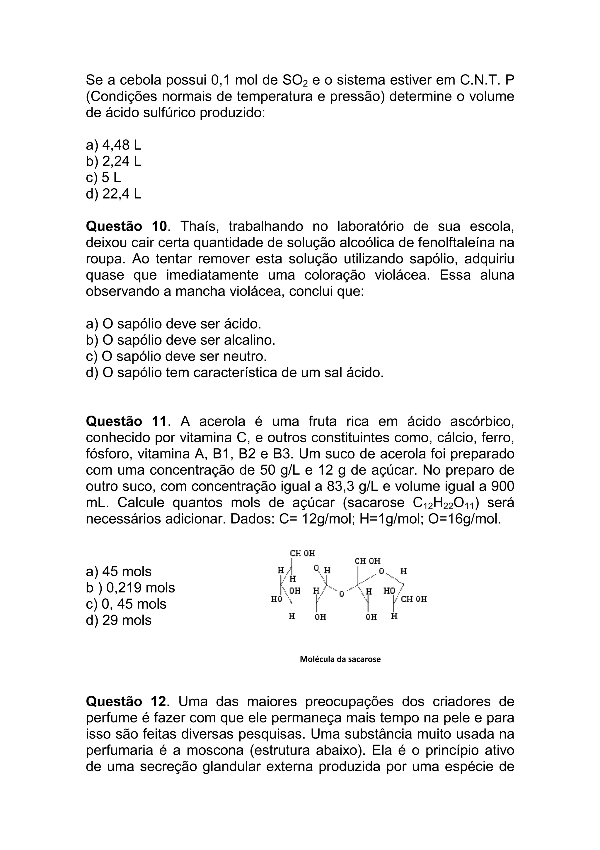 Se a cebola possui 0,1 mol de SO2 e o sistema estiver em C.N.T. P
(Condições normais de temperatura e pressão) determine o volume
de ácido sulfúrico produzido:

a) 4,48 L
b) 2,24 L
c) 5 L
d) 22,4 L

Questão 10. Thaís, trabalhando no laboratório de sua escola,
deixou cair certa quantidade de solução alcoólica de fenolftaleína na
roupa. Ao tentar remover esta solução utilizando sapólio, adquiriu
quase que imediatamente uma coloração violácea. Essa aluna
observando a mancha violácea, conclui que:

a) O sapólio deve ser ácido.
b) O sapólio deve ser alcalino.
c) O sapólio deve ser neutro.
d) O sapólio tem característica de um sal ácido.


Questão 11. A acerola é uma fruta rica em ácido ascórbico,
conhecido por vitamina C, e outros constituintes como, cálcio, ferro,
fósforo, vitamina A, B1, B2 e B3. Um suco de acerola foi preparado
com uma concentração de 50 g/L e 12 g de açúcar. No preparo de
outro suco, com concentração igual a 83,3 g/L e volume igual a 900
mL. Calcule quantos mols de açúcar (sacarose C12H22O11) será
necessários adicionar. Dados: C= 12g/mol; H=1g/mol; O=16g/mol.


a) 45 mols
b ) 0,219 mols
c) 0, 45 mols
d) 29 mols

                                  Molécula da sacarose



Questão 12. Uma das maiores preocupações dos criadores de
perfume é fazer com que ele permaneça mais tempo na pele e para
isso são feitas diversas pesquisas. Uma substância muito usada na
perfumaria é a moscona (estrutura abaixo). Ela é o princípio ativo
de uma secreção glandular externa produzida por uma espécie de
 