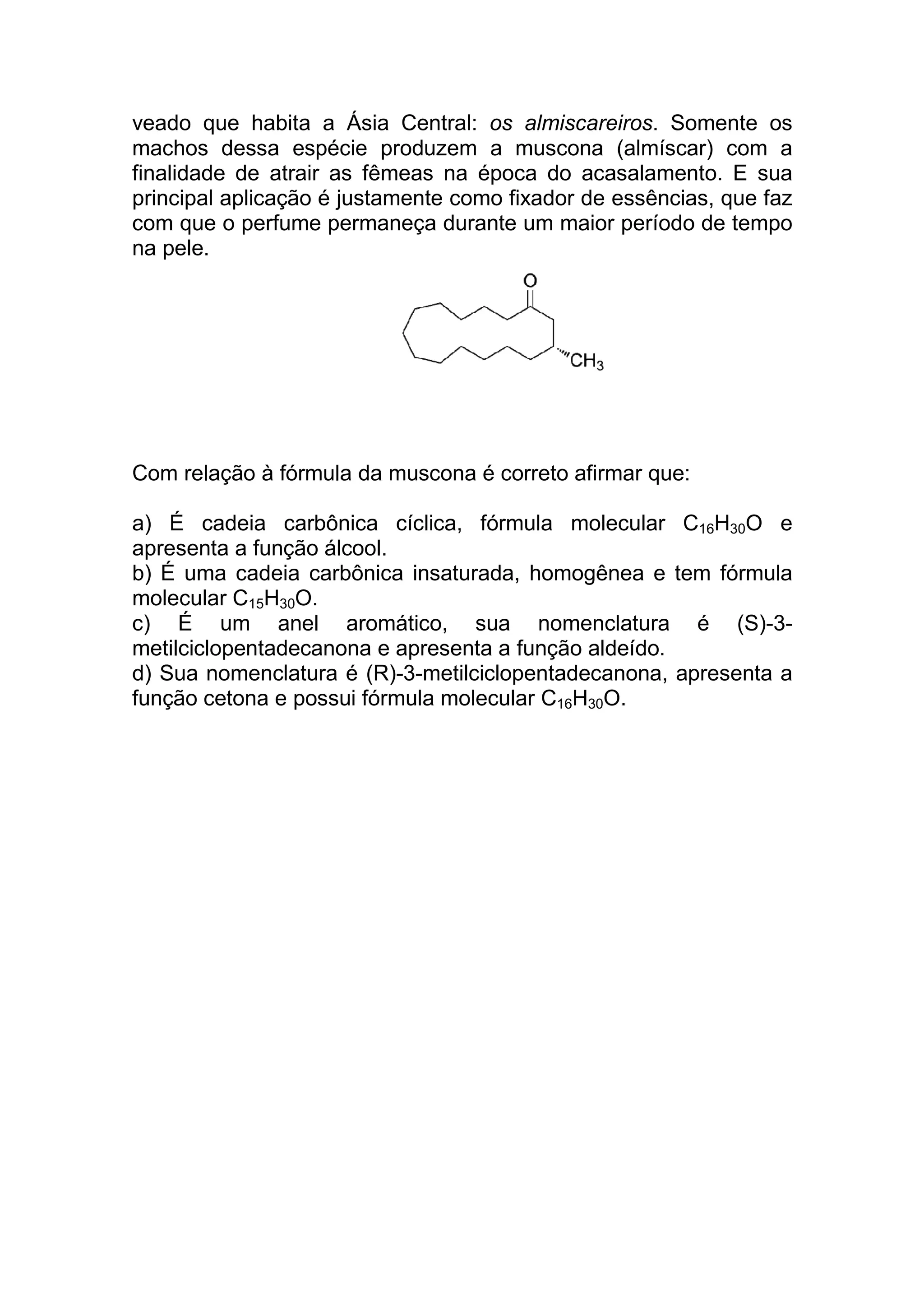 veado que habita a Ásia Central: os almiscareiros. Somente os
machos dessa espécie produzem a muscona (almíscar) com a
finalidade de atrair as fêmeas na época do acasalamento. E sua
principal aplicação é justamente como fixador de essências, que faz
com que o perfume permaneça durante um maior período de tempo
na pele.




Com relação à fórmula da muscona é correto afirmar que:

a) É cadeia carbônica cíclica, fórmula molecular C16H30O e
apresenta a função álcool.
b) É uma cadeia carbônica insaturada, homogênea e tem fórmula
molecular C15H30O.
c) É um anel aromático, sua nomenclatura é (S)-3-
metilciclopentadecanona e apresenta a função aldeído.
d) Sua nomenclatura é (R)-3-metilciclopentadecanona, apresenta a
função cetona e possui fórmula molecular C16H30O.
 
