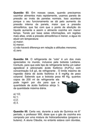 Questão 03. Em nossas casas, quando precisamos
cozinhar alimentos mais rapidamente, usamos panela de
pressão ao invés de panelas normais. Isso acontece
porque o seu funcionamento se dá pelo aumento da
pressão interna da panela, maior que a pressão
atmosférica, que faz com que o ponto de ebulição do
líquido aumente e assim o alimento cozinhe em menor
tempo. Tendo por base estas informações, em regiões
mais altas, onde a pressão atmosférica é menor, a água irá
ebulir em temperatura:
a) maior;
b) menor;
c) não haverá diferença em relação a altitudes menores;
d) zero


Questão 04. O refrigerante de “cola” é um dos mais
apreciados no mundo, inclusive pela bolsista Leidiane.
Contudo, para que este tipo de refrigerante tenha um sabor
agradável é adicionado ácido fosfórico (H3PO4) com
concentração 0,6 g/L de refrigerante . O limite máximo de
ingestão diária de ácido fosfórico é 5 mg/Kg de peso
corporal. Sabendo que a bolsista pesa 48 Kg, quantos
copos de 200 ml de refrigerante ela
pode ingerir por dia para que a
quantidade de ácido fosfórico atinja ¼
da quantidade máxima diária.

a) 1/2;
b) 1;
c) 2;
d) 3.


Questão 05. Certa vez, durante a aula de Química no 6°
período, o professor Will, disse que o gás de cozinha era
composto por uma mistura de hidrocarbonetos (propano e
butano). A aluna Cláudia, no entanto estava com dúvidas,
 
