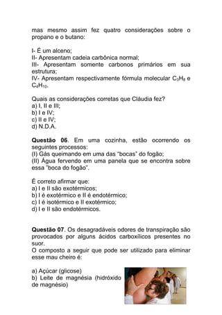 mas mesmo assim fez quatro considerações sobre o
propano e o butano:

I- É um alceno;
II- Apresentam cadeia carbônica normal;
III- Apresentam somente carbonos primários em sua
estrutura;
IV- Apresentam respectivamente fórmula molecular C3H8 e
C4H10.

Quais as considerações corretas que Cláudia fez?
a) I, II e III;
b) I e IV;
c) II e IV;
d) N.D.A.

Questão 06. Em uma cozinha, estão ocorrendo os
seguintes processos:
(I) Gás queimando em uma das “bocas” do fogão;
(II) Água fervendo em uma panela que se encontra sobre
essa ”boca do fogão”.

É correto afirmar que:
a) I e II são exotérmicos;
b) I é exotérmico e II é endotérmico;
c) I é isotérmico e II exotérmico;
d) I e II são endotérmicos.


Questão 07. Os desagradáveis odores de transpiração são
provocados por alguns ácidos carboxílicos presentes no
suor.
O composto a seguir que pode ser utilizado para eliminar
esse mau cheiro é:

a) Açúcar (glicose)
b) Leite de magnésia (hidróxido
de magnésio)
 