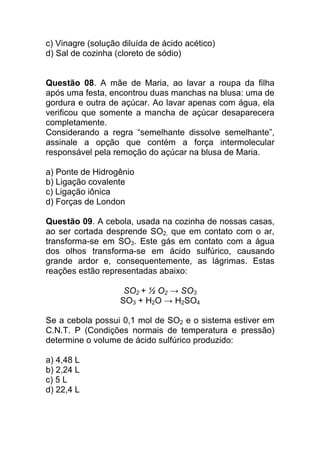 c) Vinagre (solução diluída de ácido acético)
d) Sal de cozinha (cloreto de sódio)


Questão 08. A mãe de Maria, ao lavar a roupa da filha
após uma festa, encontrou duas manchas na blusa: uma de
gordura e outra de açúcar. Ao lavar apenas com água, ela
verificou que somente a mancha de açúcar desaparecera
completamente.
Considerando a regra “semelhante dissolve semelhante”,
assinale a opção que contém a força intermolecular
responsável pela remoção do açúcar na blusa de Maria.

a) Ponte de Hidrogênio
b) Ligação covalente
c) Ligação iônica
d) Forças de London

Questão 09. A cebola, usada na cozinha de nossas casas,
ao ser cortada desprende SO2, que em contato com o ar,
transforma-se em SO3. Este gás em contato com a água
dos olhos transforma-se em ácido sulfúrico, causando
grande ardor e, consequentemente, as lágrimas. Estas
reações estão representadas abaixo:

                    SO2 + ½ O2 → SO3
                   SO3 + H2O → H2SO4

Se a cebola possui 0,1 mol de SO2 e o sistema estiver em
C.N.T. P (Condições normais de temperatura e pressão)
determine o volume de ácido sulfúrico produzido:

a) 4,48 L
b) 2,24 L
c) 5 L
d) 22,4 L
 