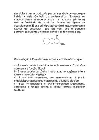 glandular externa produzida por uma espécie de veado que
habita a Ásia Central: os almiscareiros. Somente os
machos dessa espécie produzem a muscona (almíscar)
com a finalidade de atrair as fêmeas na época do
acasalamento. E sua principal aplicação é justamente como
fixador de essências, que faz com que o perfume
permaneça durante um maior período de tempo na pele.




Com relação à fórmula da muscona é correto afirmar que:

a) É cadeia carbônica cíclica, fórmula molecular C16H30O e
apresenta a função álcool.
b) É uma cadeia carbônica insaturada, homogênea e tem
fórmula molecular C15H30O.
c) É um anel aromático, sua nomenclatura é (S)-3-
metilciclopentadecanona e apresenta a função aldeído.
d) Sua nomenclatura é (R)-3-metilciclopentadecanona,
apresenta a função cetona e possui fórmula molecular
C16H30O.
 