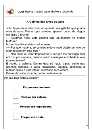 10 
QUESTÃO 13 - Leia o texto abaixo e responda. 
. 
Por que João matou a galinha? 
Porque era bondoso. 
Porque era guloso. 
Porque era impaciente. 
Porque era triste. 
A Galinha dos Ovos de Ouro 
João Impaciente descobriu no quintal uma galinha que punha ovos de ouro. Mas um por semana apenas. Louco de alegria ele disse à mulher: 
---- Estamos ricos! Esta galinha traz um tesouro no ovário! Mato-a e 
fico o mandão aqui das redondezas. 
---- Por que matá-la, se conservando-a você obtém um ovo de ouro de sete em sete dias? 
---- Não fosse eu João Impaciente! Quer que me satisfaça com um ovo por semana, quando posso conseguir a ninhada inteira num momento? 
E matou a galinha. Dentro dela só havia tripas, como nas galinhas comuns, e João Impaciente, logrado, continuou a marcar passo a vida inteira, morrendo sem vintém. 
Quem não sabe esperar, pobre há de acabar. 
 