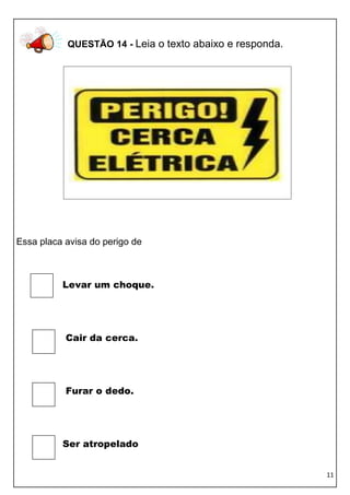 11 
QUESTÃO 14 - Leia o texto abaixo e responda. 
Essa placa avisa do perigo de 
Levar um choque. 
Cair da cerca. 
Furar o dedo. 
Ser atropelado  