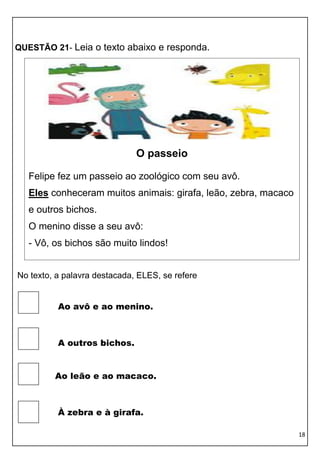 18 
QUESTÃO 21- Leia o texto abaixo e responda. 
No texto, a palavra destacada, ELES, se refere 
Ao avô e ao menino. 
A outros bichos. 
Ao leão e ao macaco. 
À zebra e à girafa. 
O passeio 
Felipe fez um passeio ao zoológico com seu avô. 
Eles conheceram muitos animais: girafa, leão, zebra, macaco 
e outros bichos. 
O menino disse a seu avô: 
- Vô, os bichos são muito lindos! 
 